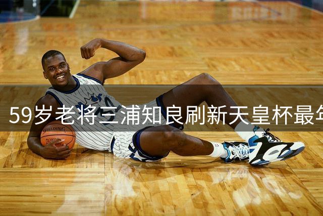 59岁老将三浦知良刷新天皇杯最年长进球纪录